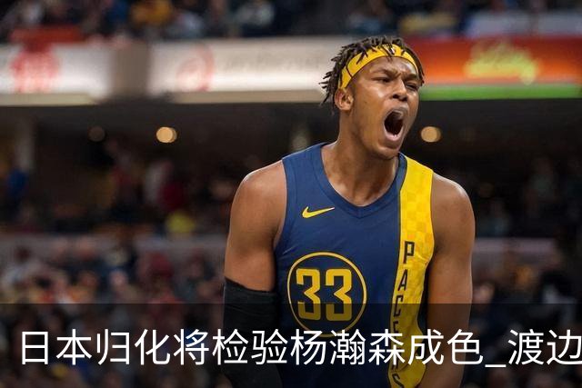 日本归化将检验杨瀚森成色 渡边：有实力击败中国男篮