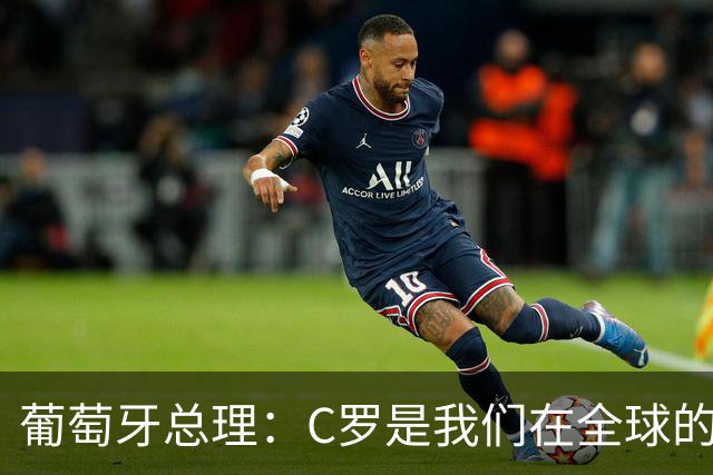 葡萄牙总理：C罗是我们在全球的文化代表 期待他能为国作出贡献